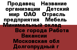 Продавец › Название организации ­ Детский мир, ОАО › Отрасль предприятия ­ Мебель › Минимальный оклад ­ 27 000 - Все города Работа » Вакансии   . Московская обл.,Долгопрудный г.